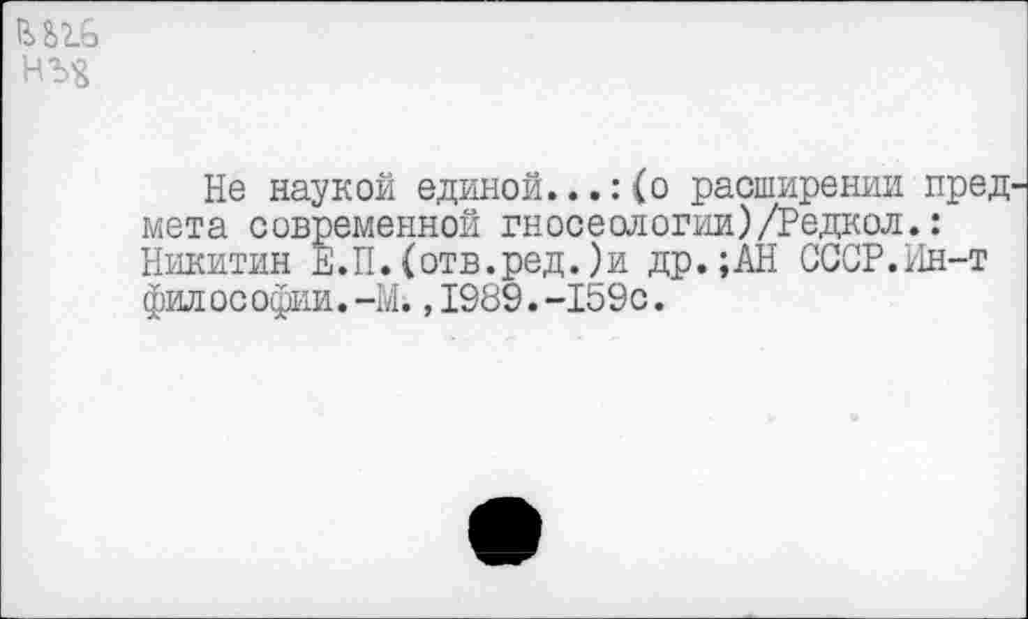 ﻿
Не наукой единой...:(о расширении пред^ мета современной гносеологии)/Редкол.: Никитин Е.П.(отв.ред.)и др.;АН СССР.Ин-т фил ос офии.—М.,1989.-159с.